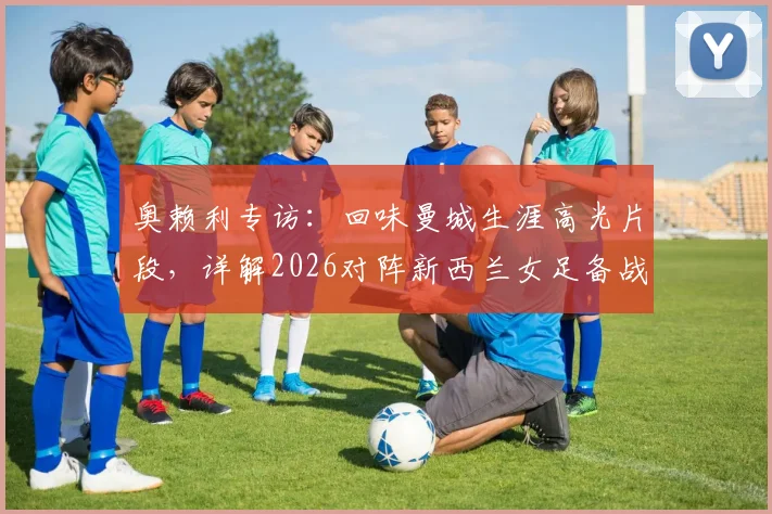 奥赖利专访：回味曼城生涯高光片段，详解2026对阵新西兰女足备战心路历程