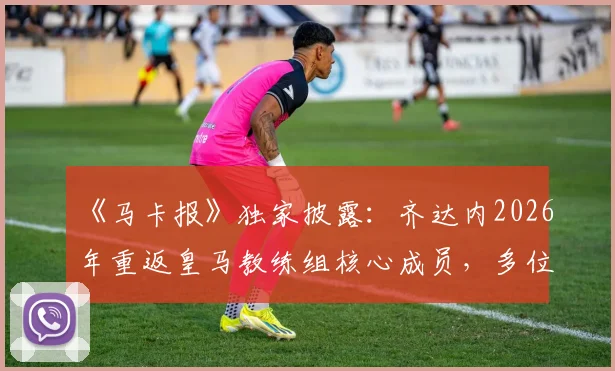 《马卡报》独家披露：齐达内2026年重返皇马教练组核心成员，多位老搭档有望加盟，前国门巴特兹资质存疑