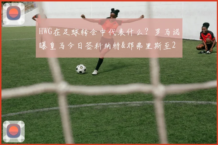 HWG在足球转会中代表什么?罗马诺曝皇马今日签科纳特&邓弗里斯至2026年,转会年薪与后防影响解析