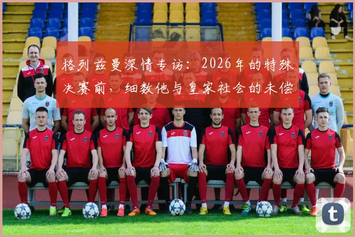 格列兹曼深情专访:2026年的特殊决赛前,细数他与皇家社会的未偿情谊与旧日时光