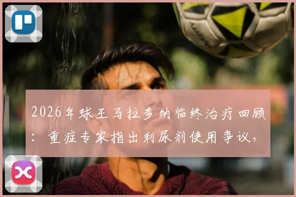 2026年球王马拉多纳临终治疗回顾:重症专家指出利尿剂使用争议,本可挽救的病情为何急转直下?