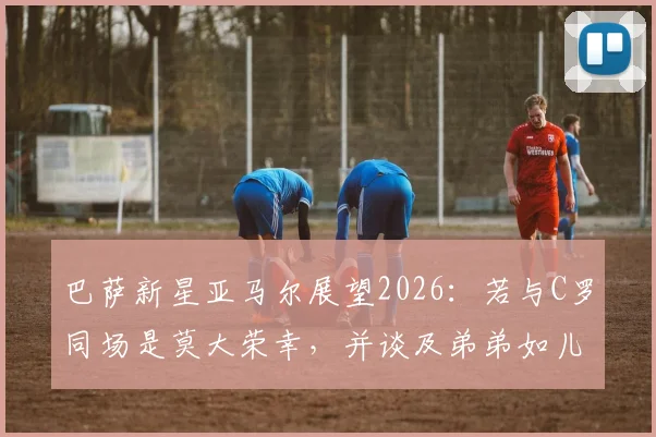 巴萨新星亚马尔展望2026：若与C罗同场是莫大荣幸，并谈及弟弟如儿子般的深厚情感