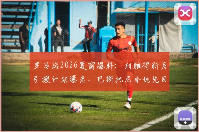 罗马诺2026夏窗爆料:利雅得新月引援计划曝光,巴斯托尼非优先目标,其他重点目标是谁?