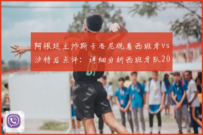 阿根廷主帅斯卡洛尼观看西班牙vs沙特后点评：详细分析西班牙队2026世界杯决赛前景与实力评估