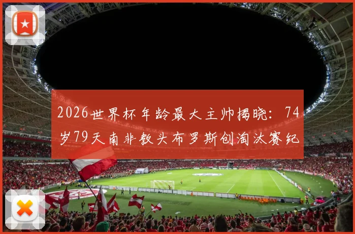 2026世界杯年龄最大主帅揭晓：74岁79天南非教头布罗斯创淘汰赛纪录，其执教生涯与带队历程深度回顾