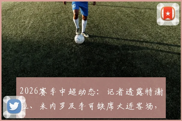 2026赛季中超动态：记者透露特谢拉、米内罗及李可缺席大连客场，球队仅三名外援出征引发关注