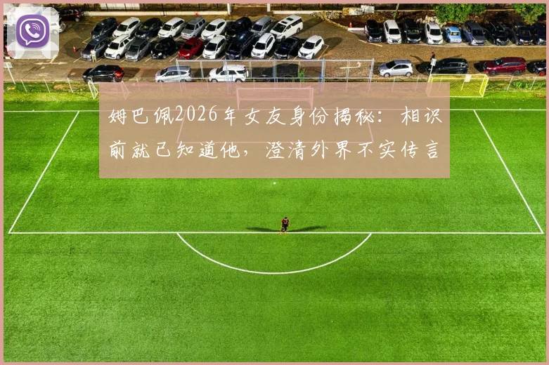 姆巴佩2026年女友身份揭秘:相识前就已知道他,澄清外界不实传言与媒体编造细节
