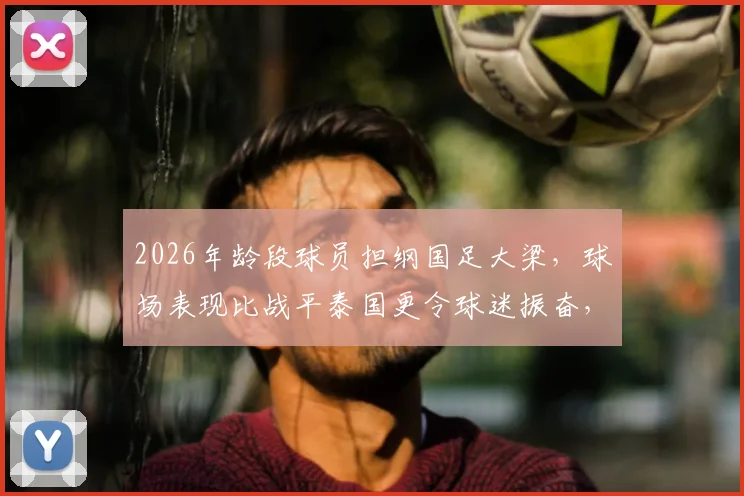 2026年龄段球员担纲国足大梁,球场表现比战平泰国更令球迷振奋,新一代球员未来可期