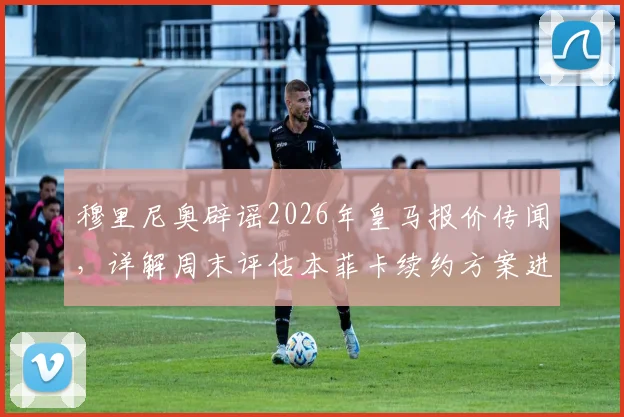 穆里尼奥辟谣2026年皇马报价传闻，详解周末评估本菲卡续约方案进展与未来去向