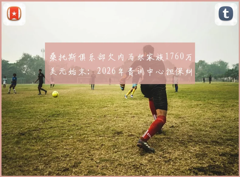 桑托斯俱乐部欠内马尔家族1760万美元始末：2026年青训中心担保纠纷详解，内马尔转会费补偿问题后续追踪