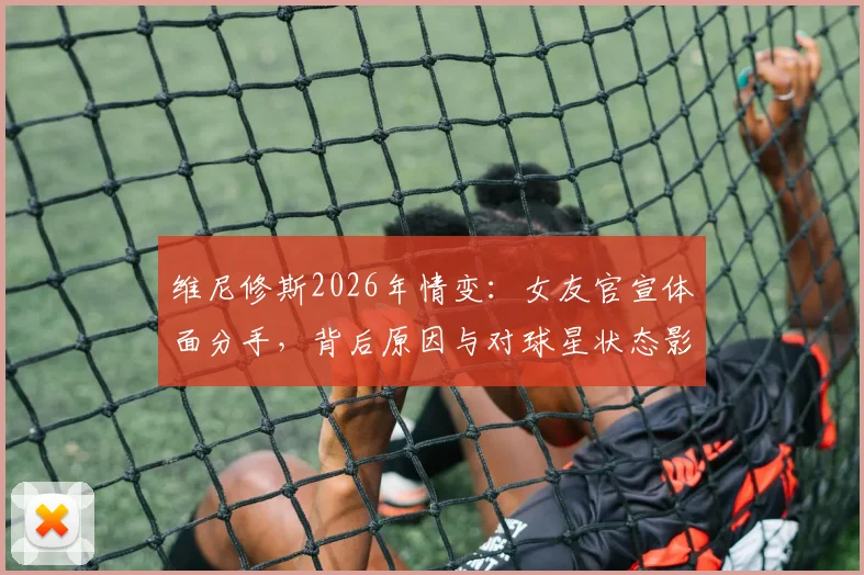 维尼修斯2026年情变：女友官宣体面分手，背后原因与对球星状态影响几何