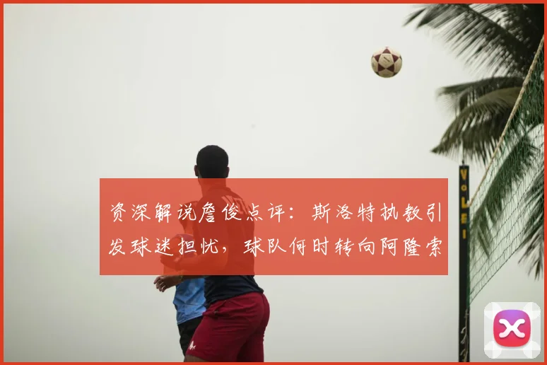 资深解说詹俊点评:斯洛特执教引发球迷担忧,球队何时转向阿隆索成焦点