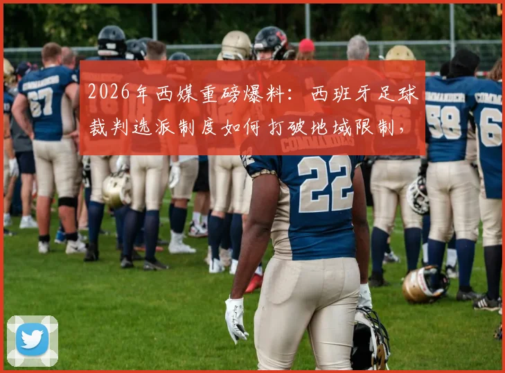 2026年西媒重磅爆料：西班牙足球裁判选派制度如何打破地域限制，迎来历史性革新？