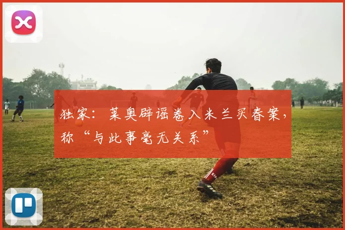 独家:莱奥辟谣卷入米兰买春案,称“与此事毫无关系”