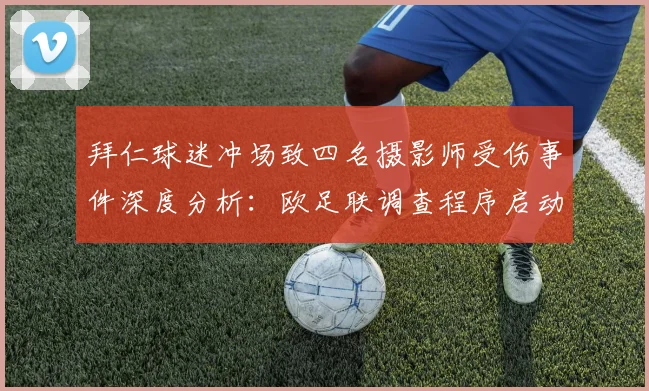 拜仁球迷冲场致四名摄影师受伤事件深度分析：欧足联调查程序启动与球场安全未来展望