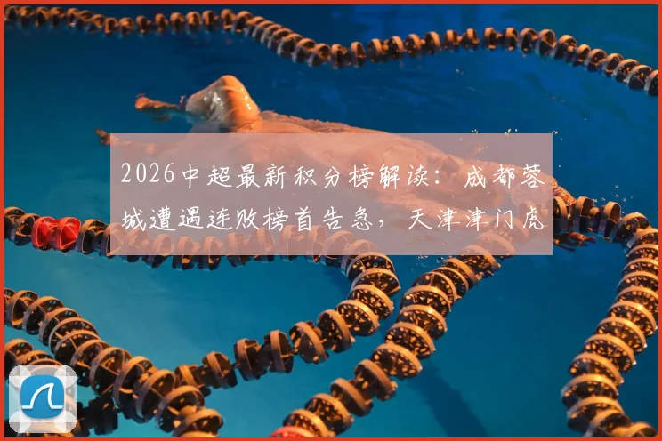 2026中超最新积分榜解读：成都蓉城遭遇连败榜首告急，天津津门虎战平上海海港仍垫底