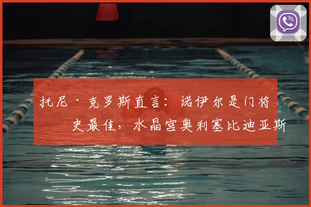 托尼·克罗斯直言：诺伊尔是门将历史最佳，水晶宫奥利塞比迪亚斯实力更出众