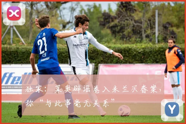 独家:莱奥辟谣卷入米兰买春案,称“与此事毫无关系”