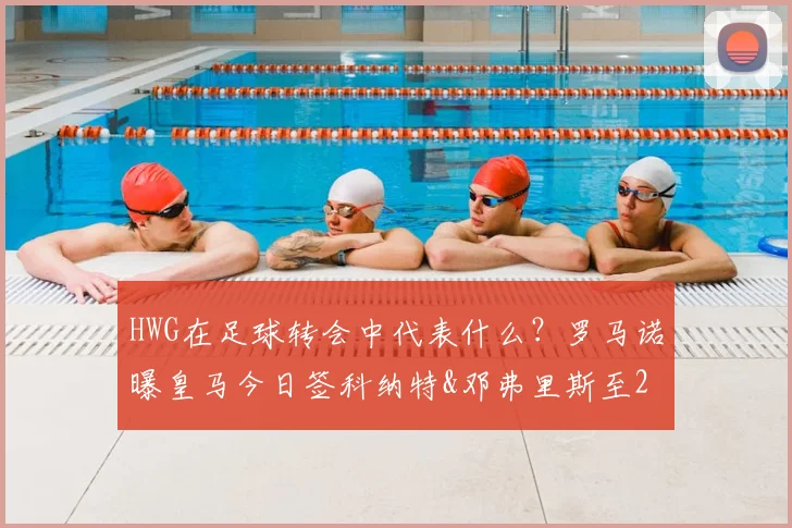 HWG在足球转会中代表什么？罗马诺曝皇马今日签科纳特&邓弗里斯至2026年，转会年薪与后防影响解析
