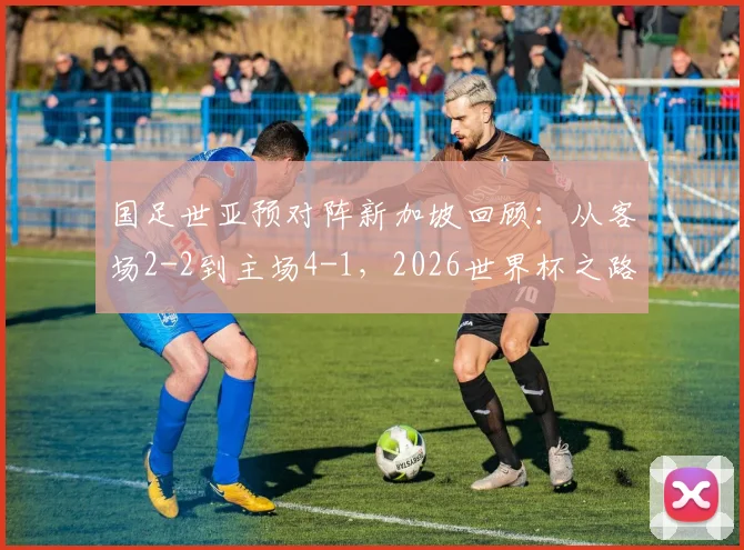 国足世亚预对阵新加坡回顾:从客场2-2到主场4-1,2026世界杯之路关键一役全解析