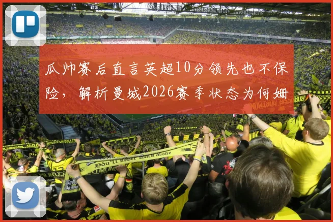 瓜帅赛后直言英超10分领先也不保险,解析曼城2026赛季状态为何姗姗来迟