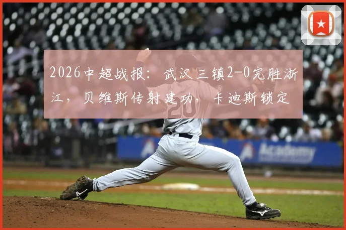 2026中超战报:武汉三镇2-0完胜浙江,贝维斯传射建功,卡迪斯锁定胜局精彩进球回放