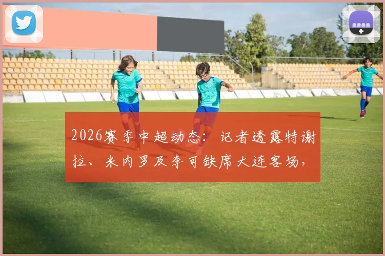 2026赛季中超动态:记者透露特谢拉、米内罗及李可缺席大连客场,球队仅三名外援出征引发关注