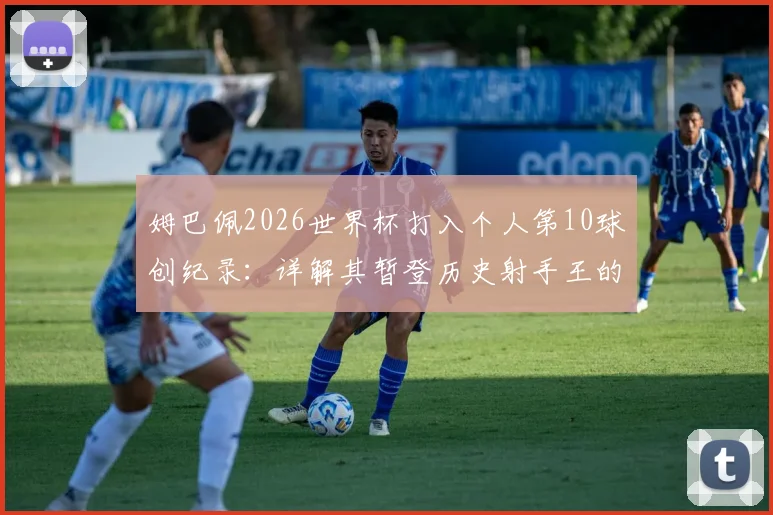 姆巴佩2026世界杯打入个人第10球创纪录:详解其暂登历史射手王的历程与超越的传奇球星
