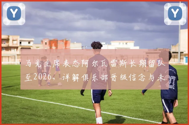 马竞主席表态阿尔瓦雷斯长期留队至2026，详解俱乐部晋级信念与未来核心规划