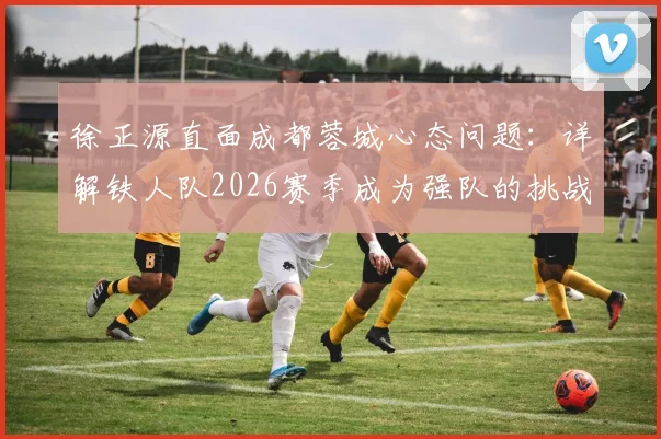 徐正源直面成都蓉城心态问题：详解铁人队2026赛季成为强队的挑战与球员状态调整关键