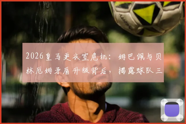 2026皇马更衣室危机:姆巴佩与贝林厄姆矛盾升级背后,揭露球队三大现状问题
