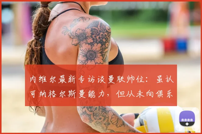 内维尔最新专访谈曼联帅位:虽认可纳格尔斯曼能力,但从未向俱乐部推荐,解析曼联2026年选帅思路