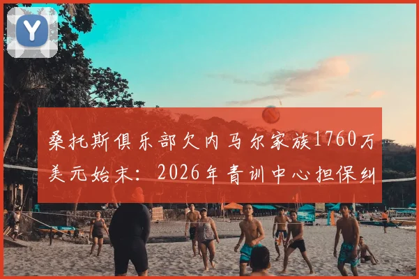 桑托斯俱乐部欠内马尔家族1760万美元始末：2026年青训中心担保纠纷详解，内马尔转会费补偿问题后续追踪