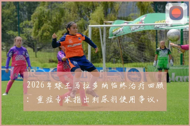 2026年球王马拉多纳临终治疗回顾：重症专家指出利尿剂使用争议，本可挽救的病情为何急转直下？
