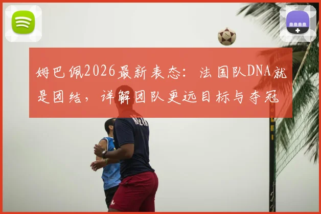 姆巴佩2026最新表态：法国队DNA就是团结，详解团队更远目标与夺冠策略