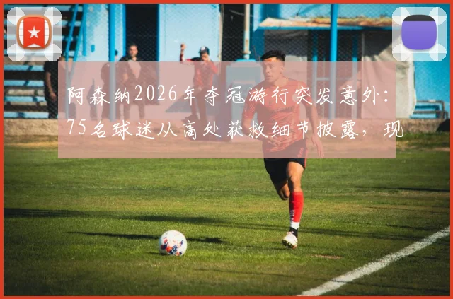阿森纳2026年夺冠游行突发意外:75名球迷从高处获救细节披露,现场16人被捕原因分析