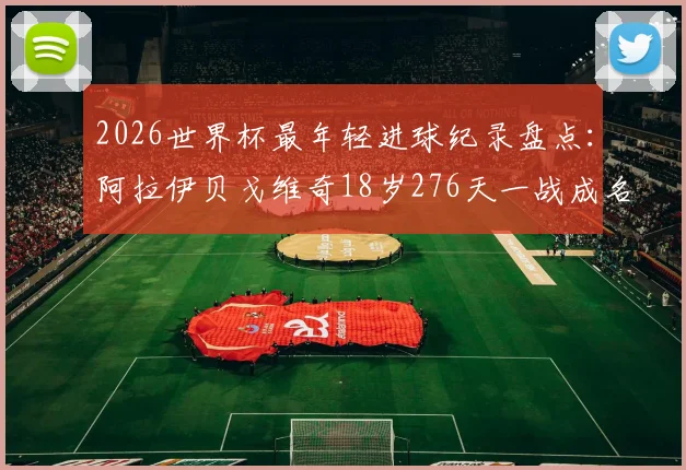 2026世界杯最年轻进球纪录盘点：阿拉伊贝戈维奇18岁276天一战成名，超越亚马尔跻身历史前八，附球员背景资料与进球视频