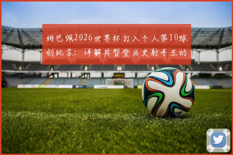 姆巴佩2026世界杯打入个人第10球创纪录：详解其暂登历史射手王的历程与超越的传奇球星