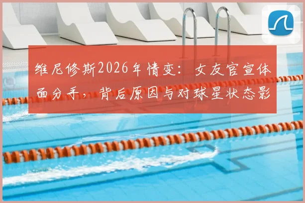 维尼修斯2026年情变:女友官宣体面分手,背后原因与对球星状态影响几何