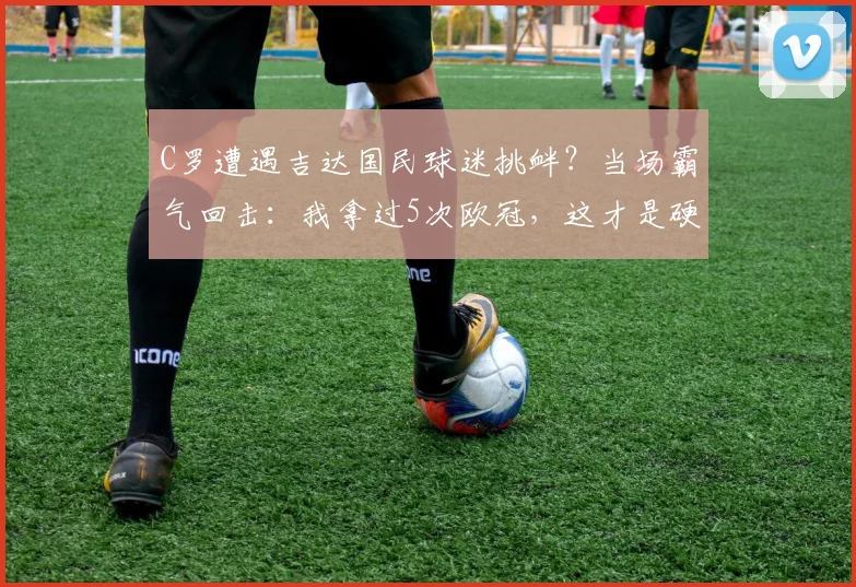 C罗遭遇吉达国民球迷挑衅？当场霸气回击：我拿过5次欧冠，这才是硬实力！