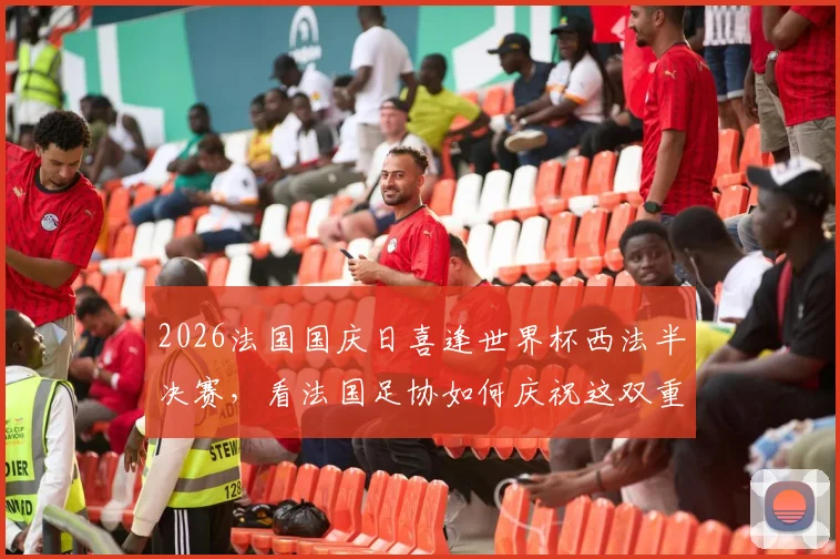 2026法国国庆日喜逢世界杯西法半决赛，看法国足协如何庆祝这双重荣耀时刻