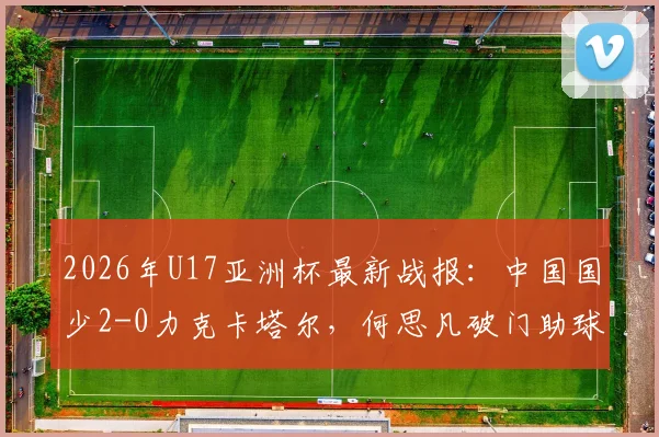 2026年U17亚洲杯最新战报：中国国少2-0力克卡塔尔，何思凡破门助球队挺进世少赛
