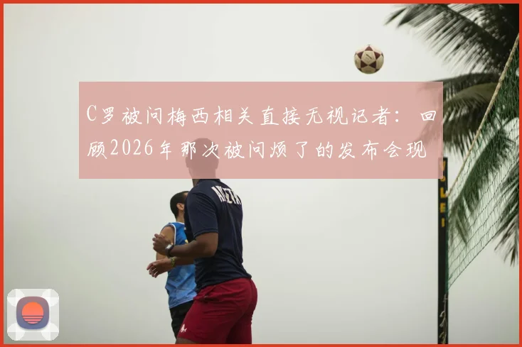 C罗被问梅西相关直接无视记者：回顾2026年那次被问烦了的发布会现场反应