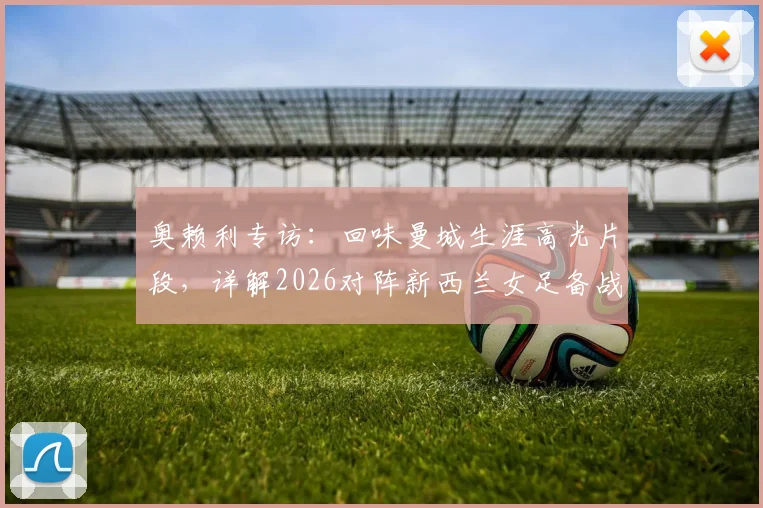 奥赖利专访:回味曼城生涯高光片段,详解2026对阵新西兰女足备战心路历程