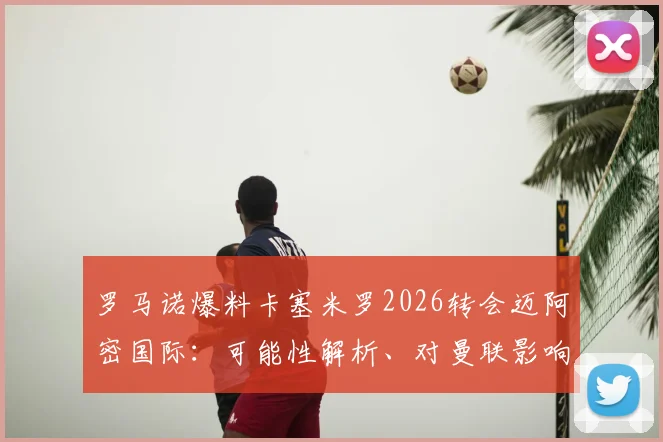 罗马诺爆料卡塞米罗2026转会迈阿密国际：可能性解析、对曼联影响及球员美职联前景展望