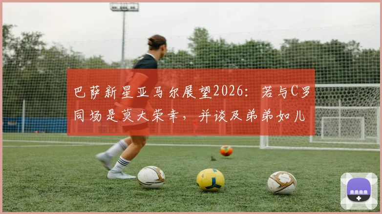巴萨新星亚马尔展望2026:若与C罗同场是莫大荣幸,并谈及弟弟如儿子般的深厚情感