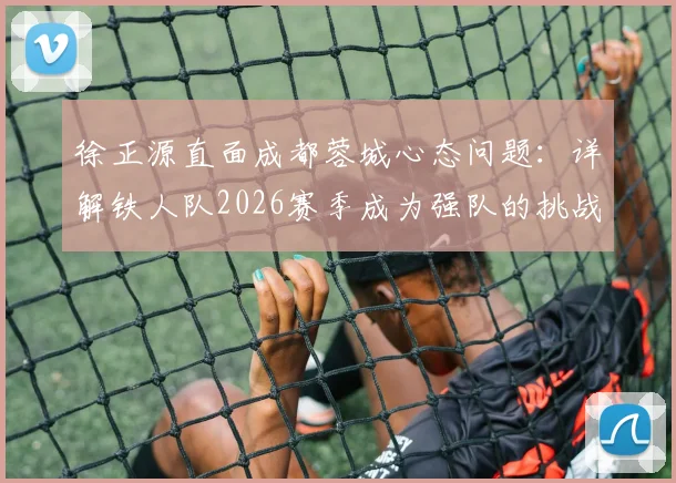 徐正源直面成都蓉城心态问题:详解铁人队2026赛季成为强队的挑战与球员状态调整关键