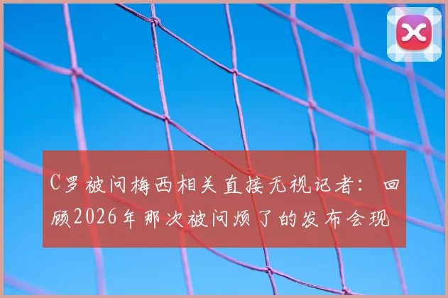 C罗被问梅西相关直接无视记者:回顾2026年那次被问烦了的发布会现场反应