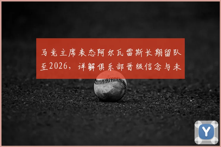 马竞主席表态阿尔瓦雷斯长期留队至2026,详解俱乐部晋级信念与未来核心规划