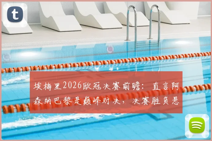埃梅里2026欧冠决赛前瞻:直言阿森纳巴黎是巅峰对决,决赛胜负悬念堪称五五开